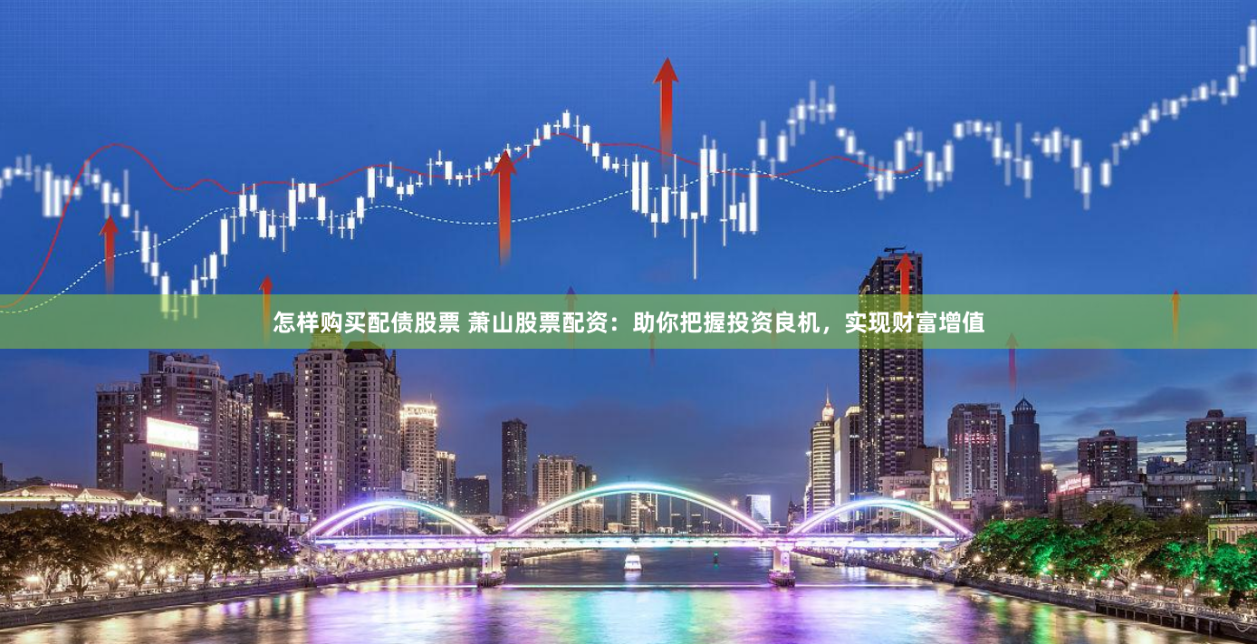 怎样购买配债股票 萧山股票配资：助你把握投资良机，实现财富增值