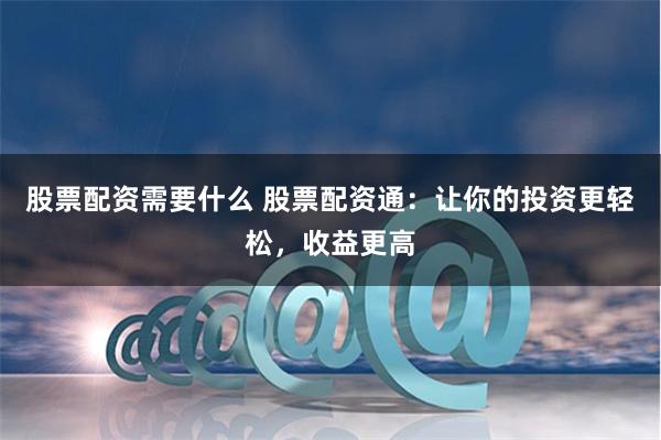 股票配资需要什么 股票配资通：让你的投资更轻松，收益更高