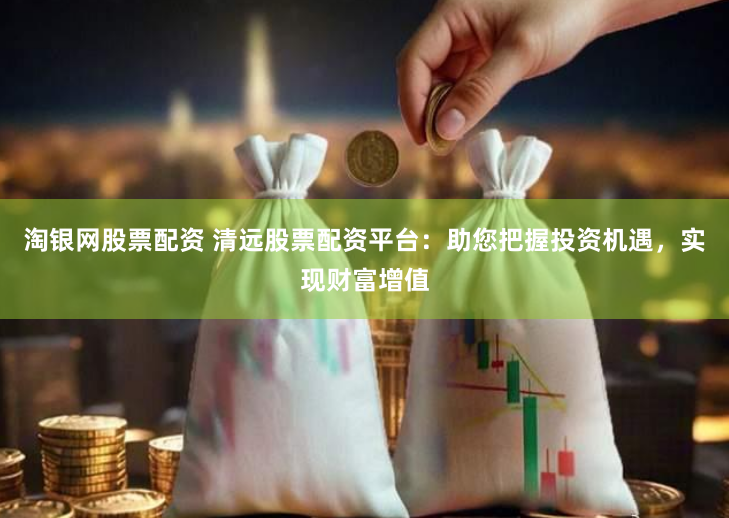 淘银网股票配资 清远股票配资平台：助您把握投资机遇，实现财富增值