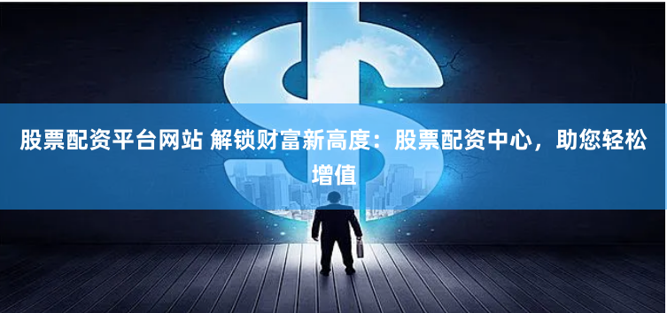股票配资平台网站 解锁财富新高度：股票配资中心，助您轻松增值