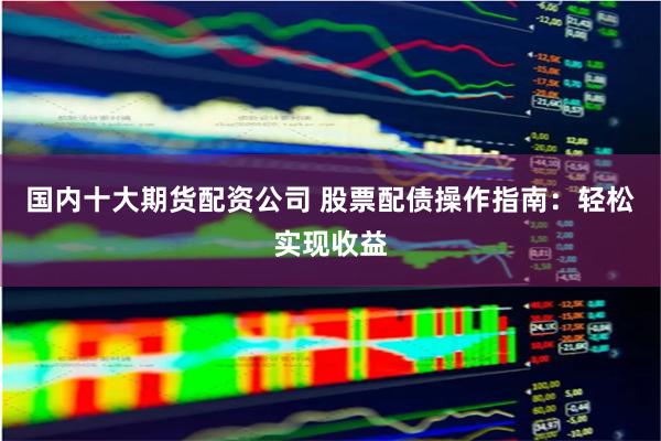 国内十大期货配资公司 股票配债操作指南：轻松实现收益