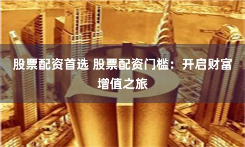 股票配资首选 股票配资门槛：开启财富增值之旅