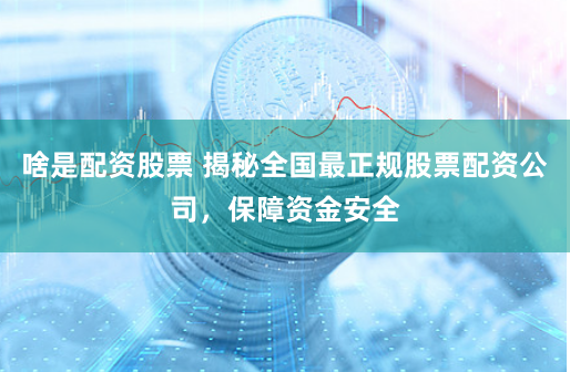啥是配资股票 揭秘全国最正规股票配资公司，保障资金安全