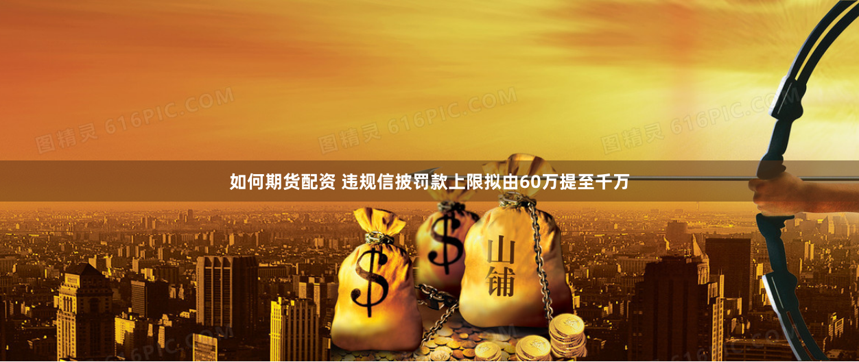 如何期货配资 违规信披罚款上限拟由60万提至千万