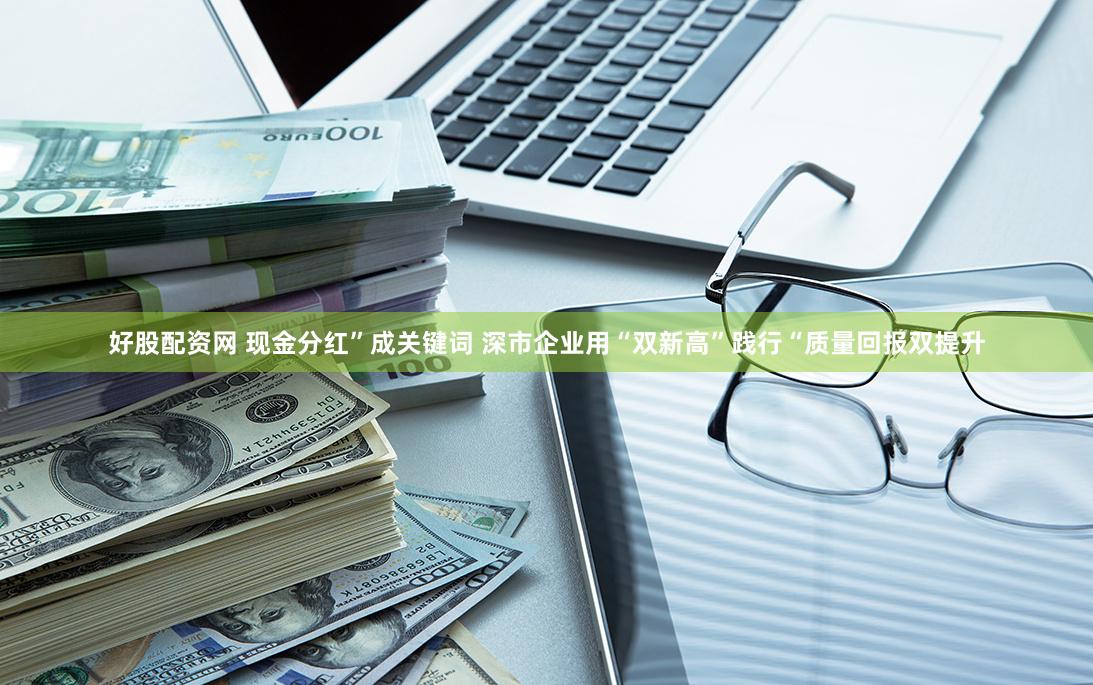 好股配资网 现金分红”成关键词 深市企业用“双新高”践行“质量回报双提升