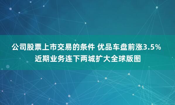 公司股票上市交易的条件 优品车盘前涨3.5% 近期业务连下两城扩大全球版图