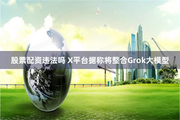 股票配资违法吗 X平台据称将整合Grok大模型