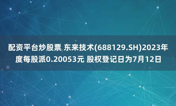 配资平台炒股票 东来技术(688129.SH)2023年度每股派0.20053元 股权登记日为7月12日