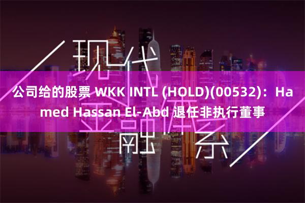 公司给的股票 WKK INTL (HOLD)(00532)：Hamed Hassan El-Abd 退任非执行董事