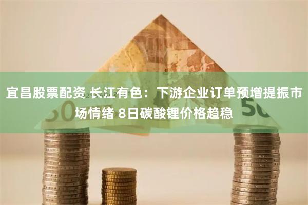 宜昌股票配资 长江有色：下游企业订单预增提振市场情绪 8日碳酸锂价格趋稳