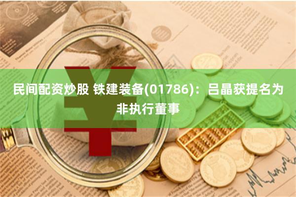 民间配资炒股 铁建装备(01786)：吕晶获提名为非执行董事