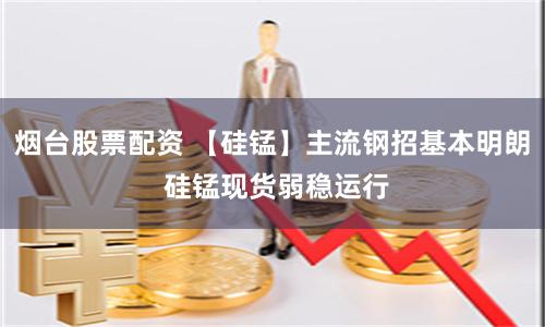 烟台股票配资 【硅锰】主流钢招基本明朗 硅锰现货弱稳运行