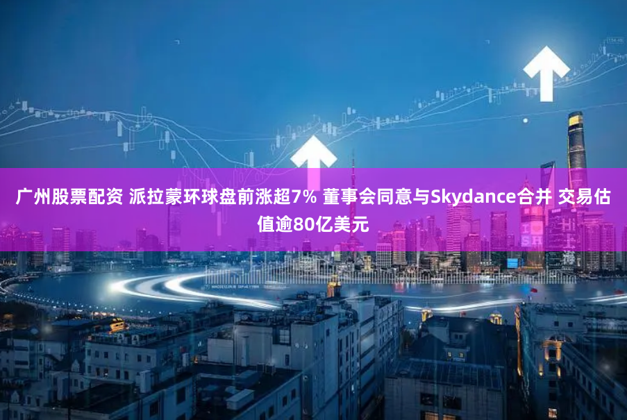 广州股票配资 派拉蒙环球盘前涨超7% 董事会同意与Skydance合并 交易估值逾80亿美元