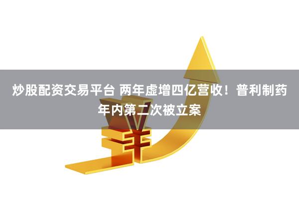 炒股配资交易平台 两年虚增四亿营收！普利制药年内第二次被立案
