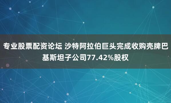 专业股票配资论坛 沙特阿拉伯巨头完成收购壳牌巴基斯坦子公司77.42%股权