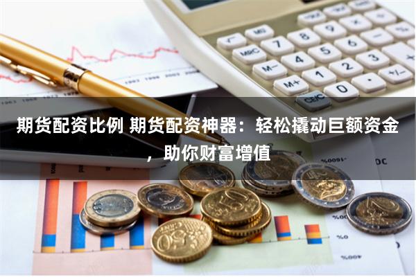 期货配资比例 期货配资神器：轻松撬动巨额资金，助你财富增值
