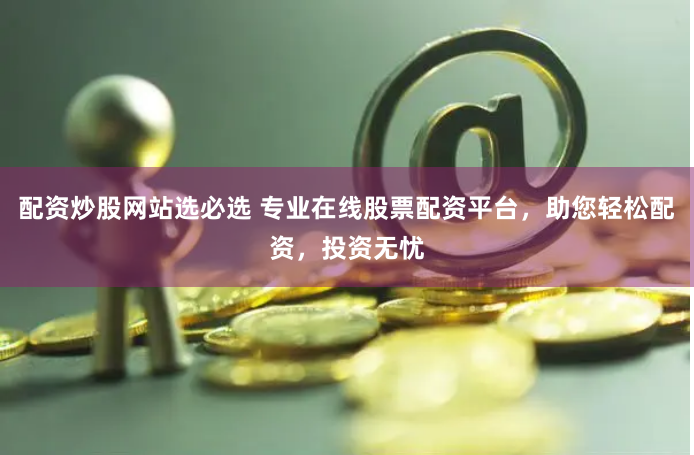 配资炒股网站选必选 专业在线股票配资平台，助您轻松配资，投资无忧
