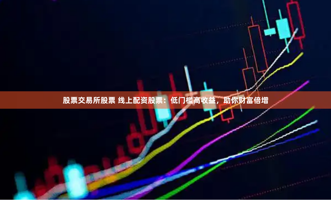 股票交易所股票 线上配资股票：低门槛高收益，助你财富倍增