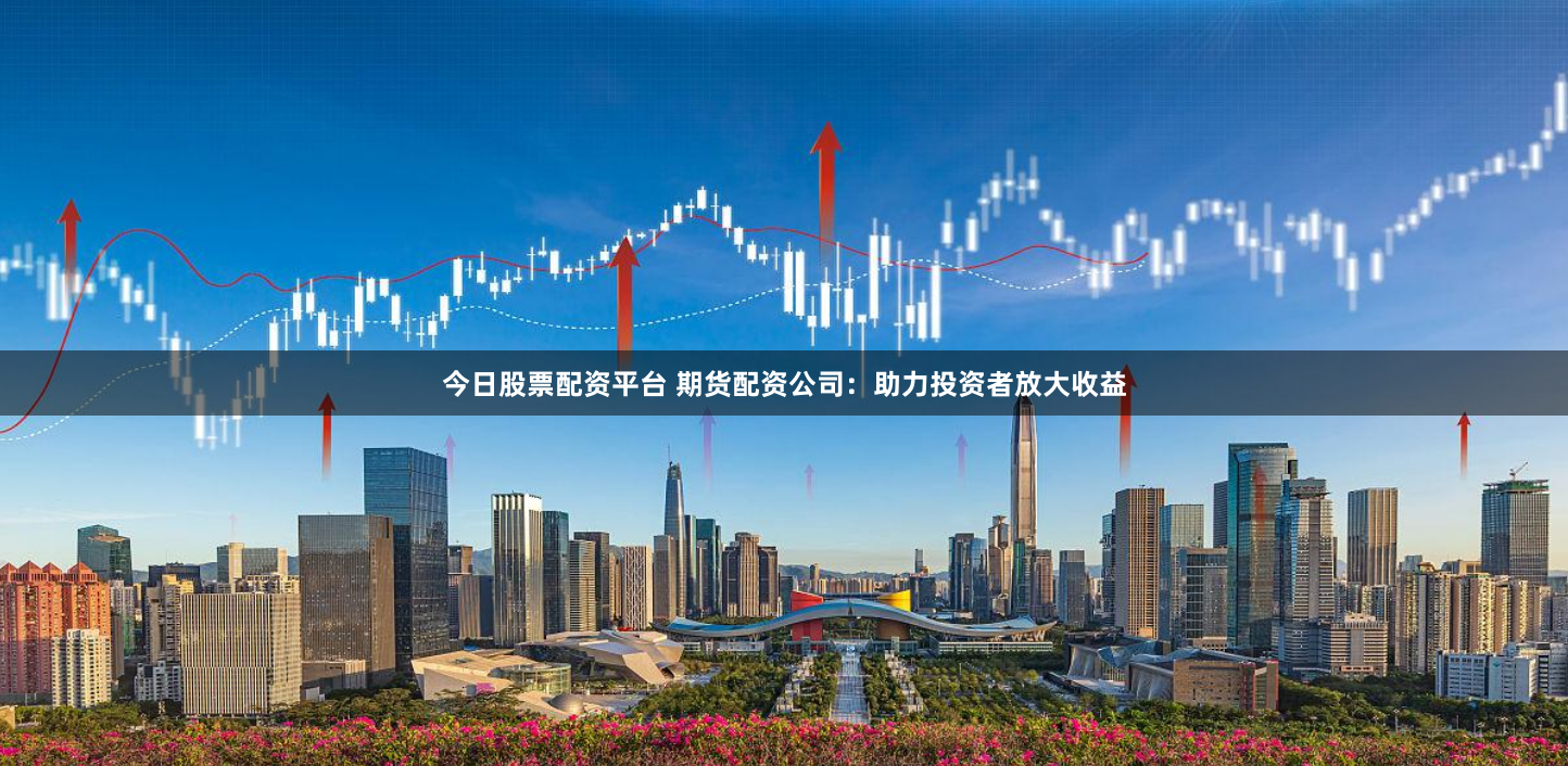 今日股票配资平台 期货配资公司：助力投资者放大收益