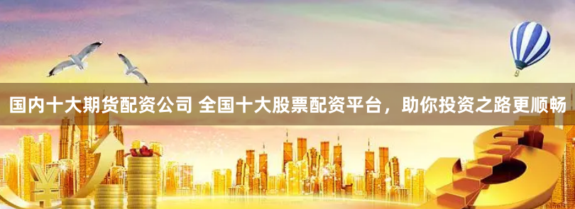 国内十大期货配资公司 全国十大股票配资平台，助你投资之路更顺畅