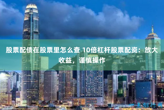 股票配债在股票里怎么查 10倍杠杆股票配资：放大收益，谨慎操作