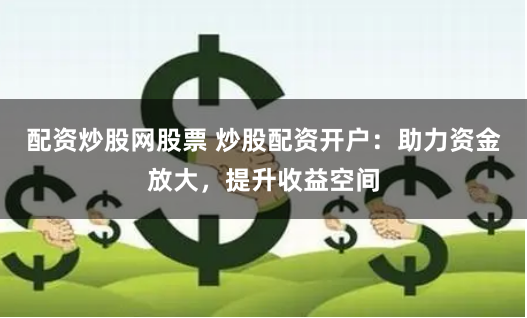 配资炒股网股票 炒股配资开户：助力资金放大，提升收益空间