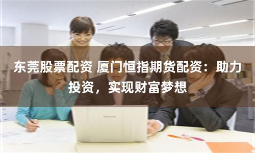东莞股票配资 厦门恒指期货配资：助力投资，实现财富梦想
