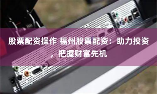 股票配资操作 福州股票配资：助力投资，把握财富先机