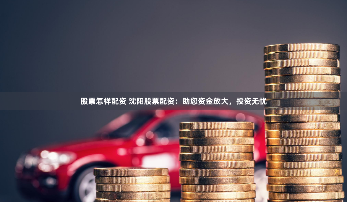 股票怎样配资 沈阳股票配资：助您资金放大，投资无忧