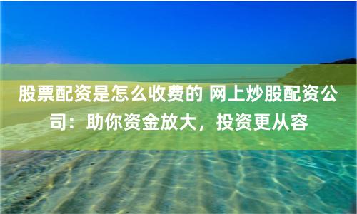 股票配资是怎么收费的 网上炒股配资公司：助你资金放大，投资更从容