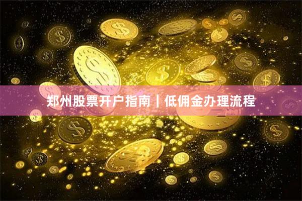郑州股票开户指南｜低佣金办理流程